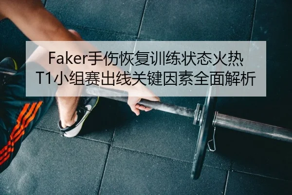 Faker手伤恢复训练状态火热 T1小组赛出线关键因素全面解析